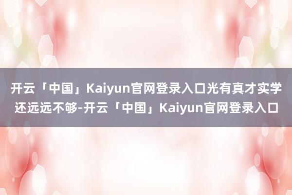 开云「中国」Kaiyun官网登录入口光有真才实学还远远不够-开云「中国」Kaiyun官网登录入口