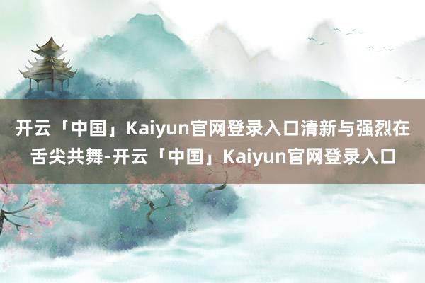 开云「中国」Kaiyun官网登录入口清新与强烈在舌尖共舞-开云「中国」Kaiyun官网登录入口