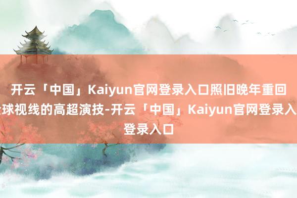 开云「中国」Kaiyun官网登录入口照旧晚年重回全球视线的高超演技-开云「中国」Kaiyun官网登录入口