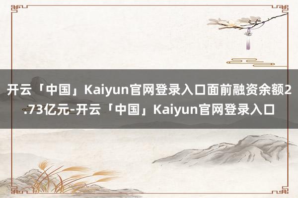 开云「中国」Kaiyun官网登录入口面前融资余额2.73亿元-开云「中国」Kaiyun官网登录入口