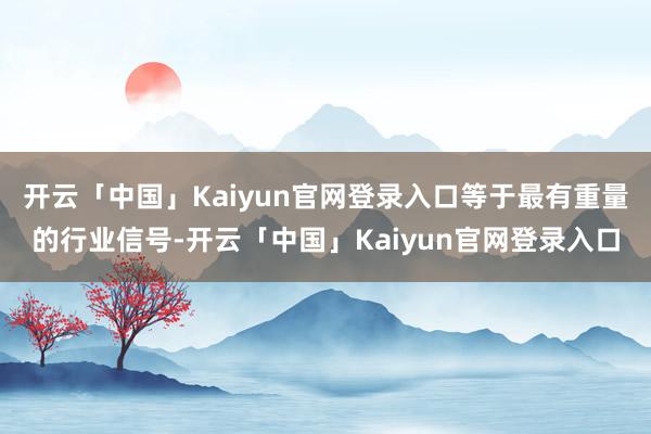 开云「中国」Kaiyun官网登录入口等于最有重量的行业信号-开云「中国」Kaiyun官网登录入口