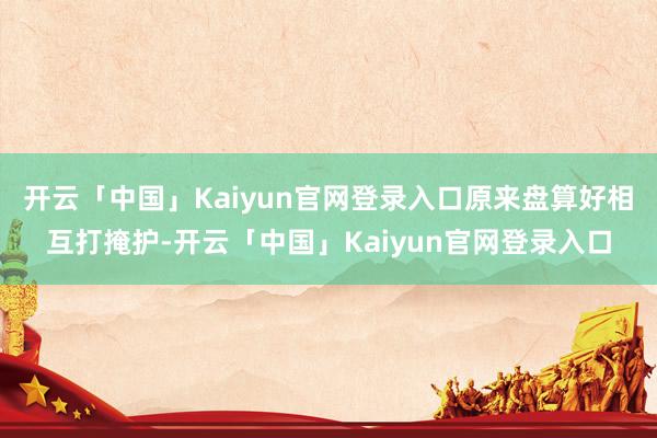 开云「中国」Kaiyun官网登录入口原来盘算好相互打掩护-开云「中国」Kaiyun官网登录入口