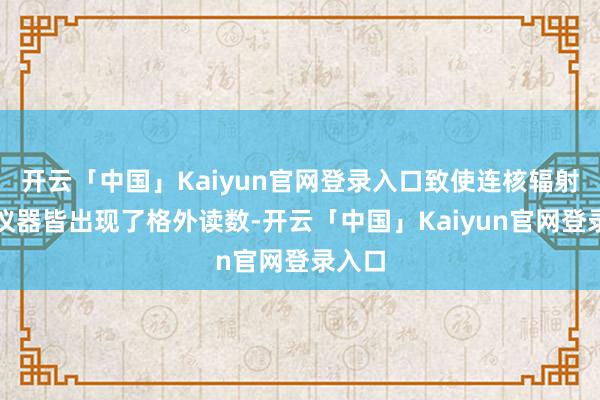 开云「中国」Kaiyun官网登录入口致使连核辐射检测仪器皆出现了格外读数-开云「中国」Kaiyun官网登录入口