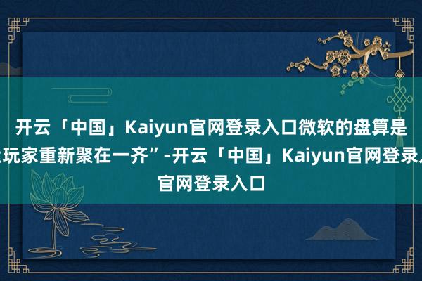 开云「中国」Kaiyun官网登录入口微软的盘算是“让玩家重新聚在一齐”-开云「中国」Kaiyun官网登录入口