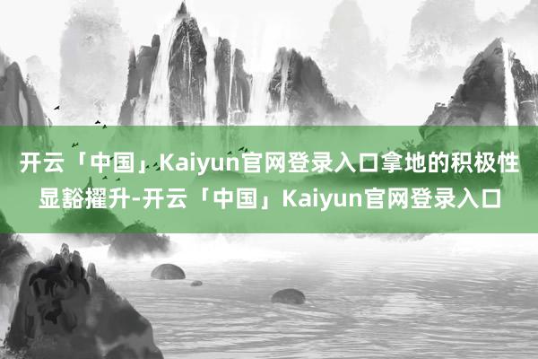 开云「中国」Kaiyun官网登录入口拿地的积极性显豁擢升-开云「中国」Kaiyun官网登录入口