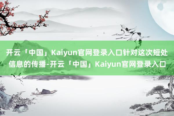开云「中国」Kaiyun官网登录入口针对这次短处信息的传播-开云「中国」Kaiyun官网登录入口