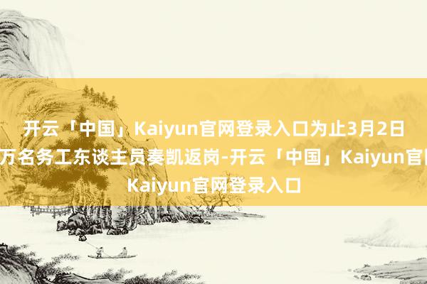 开云「中国」Kaiyun官网登录入口为止3月2日已助力近8万名务工东谈主员奏凯返岗-开云「中国」Kaiyun官网登录入口