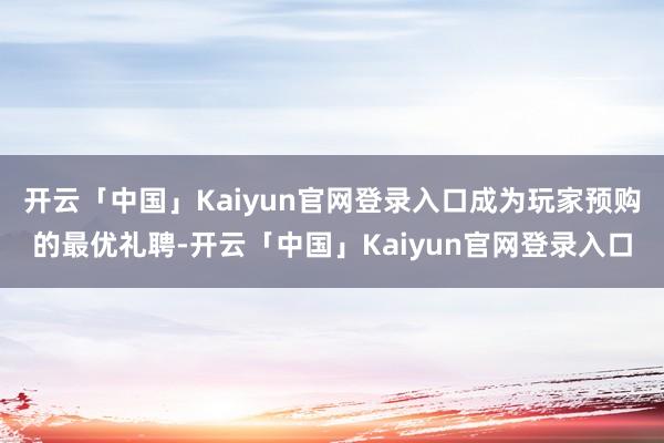 开云「中国」Kaiyun官网登录入口成为玩家预购的最优礼聘-开云「中国」Kaiyun官网登录入口