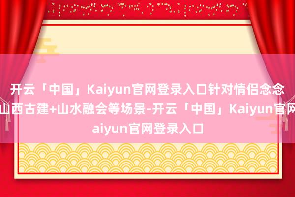 开云「中国」Kaiyun官网登录入口针对情侣念念定制孤高山西古建+山水融会等场景-开云「中国」Kaiyun官网登录入口