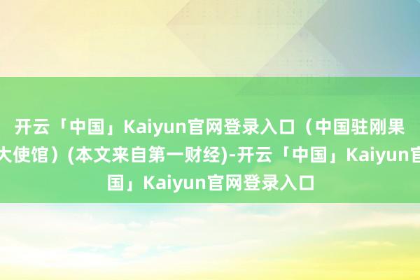 开云「中国」Kaiyun官网登录入口（中国驻刚果民主共和国大使馆）(本文来自第一财经)-开云「中国」Kaiyun官网登录入口