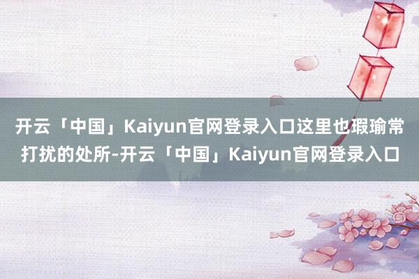 开云「中国」Kaiyun官网登录入口这里也瑕瑜常打扰的处所-开云「中国」Kaiyun官网登录入口