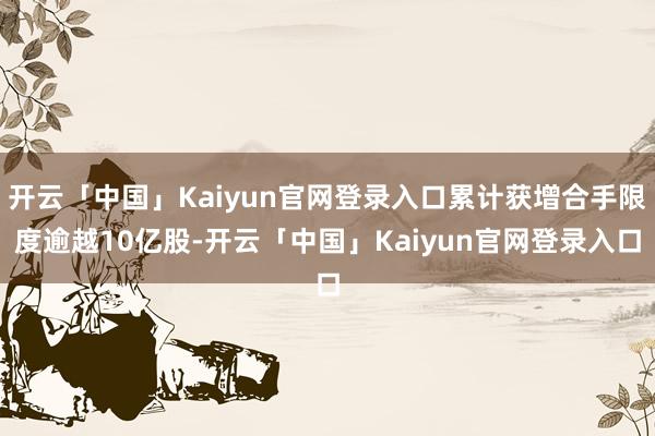 开云「中国」Kaiyun官网登录入口累计获增合手限度逾越10亿股-开云「中国」Kaiyun官网登录入口