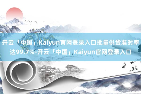开云「中国」Kaiyun官网登录入口批量供货准时率达99.7%-开云「中国」Kaiyun官网登录入口