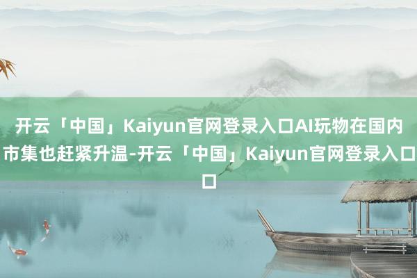 开云「中国」Kaiyun官网登录入口AI玩物在国内市集也赶紧升温-开云「中国」Kaiyun官网登录入口
