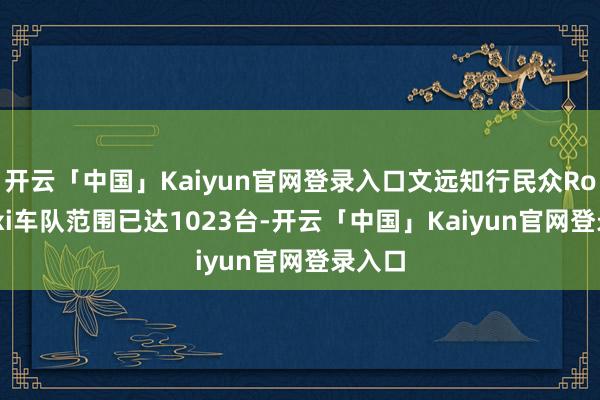 开云「中国」Kaiyun官网登录入口文远知行民众Robotaxi车队范围已达1023台-开云「中国」Kaiyun官网登录入口