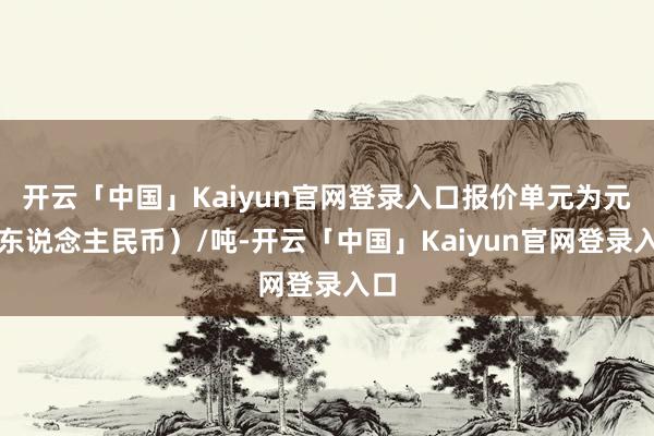 开云「中国」Kaiyun官网登录入口报价单元为元(东说念主民币)/吨-开云「中国」Kaiyun官网登录入口