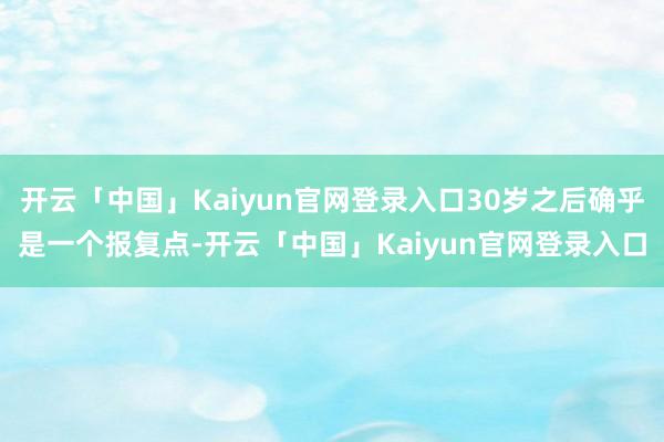 开云「中国」Kaiyun官网登录入口30岁之后确乎是一个报复点-开云「中国」Kaiyun官网登录入口