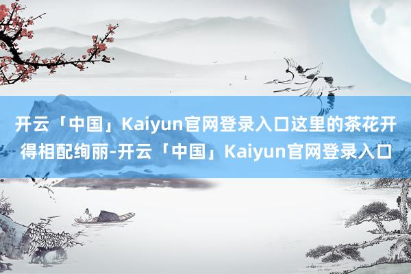 开云「中国」Kaiyun官网登录入口这里的茶花开得相配绚丽-开云「中国」Kaiyun官网登录入口