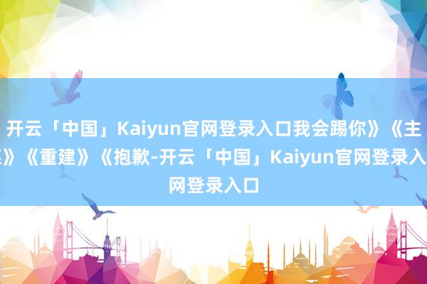 开云「中国」Kaiyun官网登录入口我会踢你》　　《主谋》　　《重建》　　《抱歉-开云「中国」Kaiyun官网登录入口