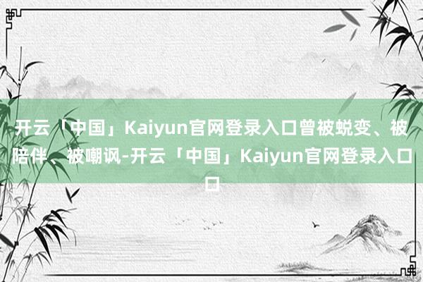 开云「中国」Kaiyun官网登录入口曾被蜕变、被陪伴、被嘲讽-开云「中国」Kaiyun官网登录入口