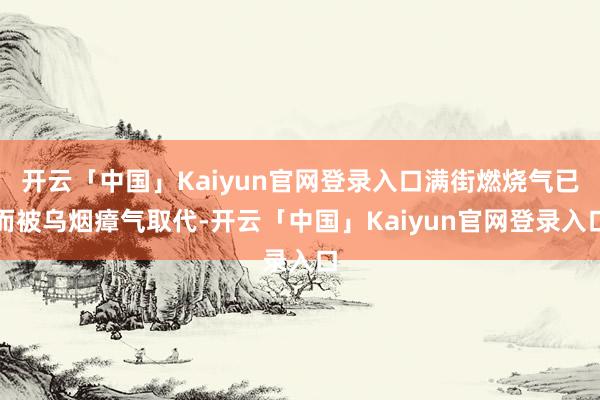 开云「中国」Kaiyun官网登录入口满街燃烧气已而被乌烟瘴气取代-开云「中国」Kaiyun官网登录入口