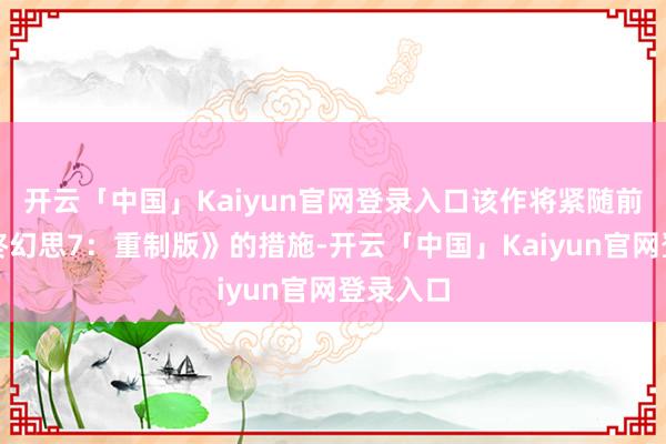 开云「中国」Kaiyun官网登录入口该作将紧随前作《最终幻思7:重制版》的措施-开云「中国」Kaiyun官网登录入口