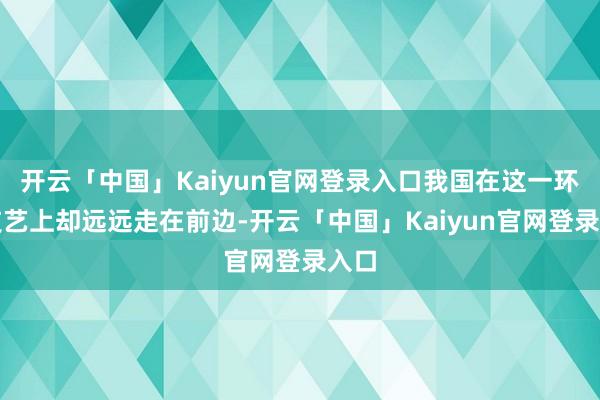 开云「中国」Kaiyun官网登录入口我国在这一环节技艺上却远远走在前边-开云「中国」Kaiyun官网登录入口