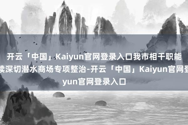 开云「中国」Kaiyun官网登录入口我市相干职能部门抓续深切潜水商场专项整治-开云「中国」Kaiyun官网登录入口