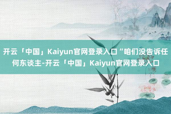 开云「中国」Kaiyun官网登录入口“咱们没告诉任何东谈主-开云「中国」Kaiyun官网登录入口