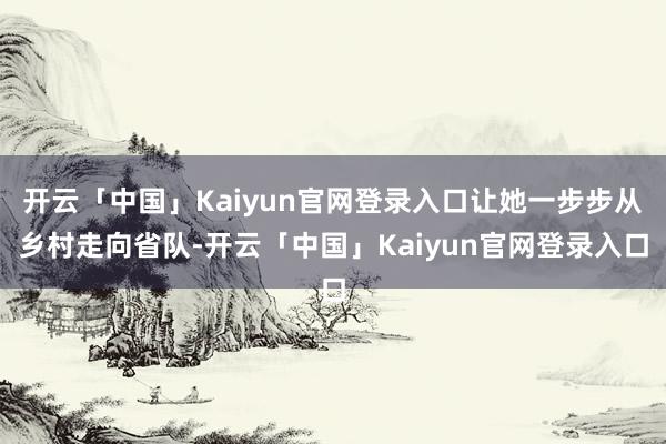 开云「中国」Kaiyun官网登录入口让她一步步从乡村走向省队-开云「中国」Kaiyun官网登录入口