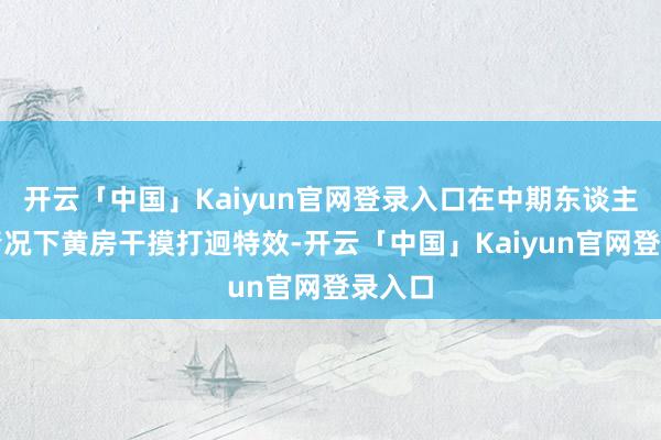 开云「中国」Kaiyun官网登录入口在中期东谈主少的情况下黄房干摸打迥特效-开云「中国」Kaiyun官网登录入口