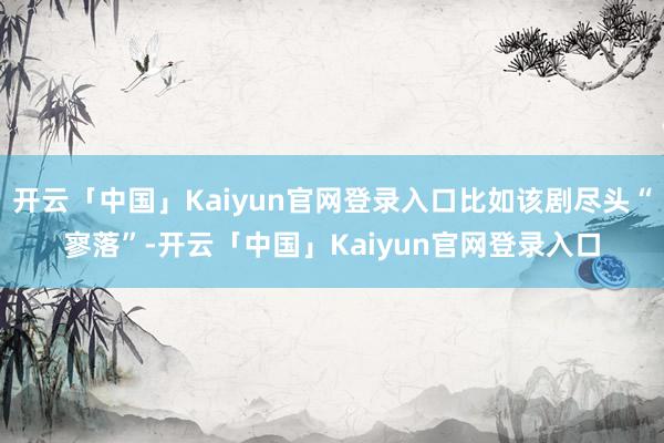 开云「中国」Kaiyun官网登录入口比如该剧尽头“寥落”-开云「中国」Kaiyun官网登录入口