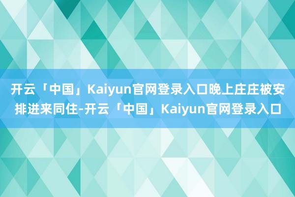 开云「中国」Kaiyun官网登录入口晚上庄庄被安排进来同住-开云「中国」Kaiyun官网登录入口