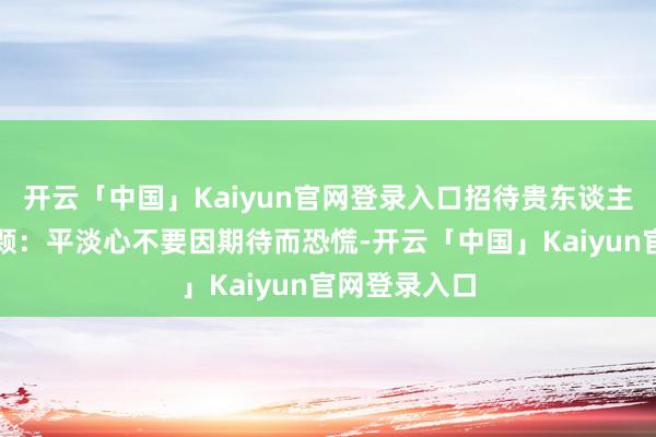 开云「中国」Kaiyun官网登录入口招待贵东谈主与钞票第一颗:平淡心不要因期待而恐慌-开云「中国」Kaiyun官网登录入口