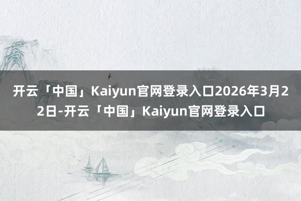 开云「中国」Kaiyun官网登录入口2026年3月22日-开云「中国」Kaiyun官网登录入口