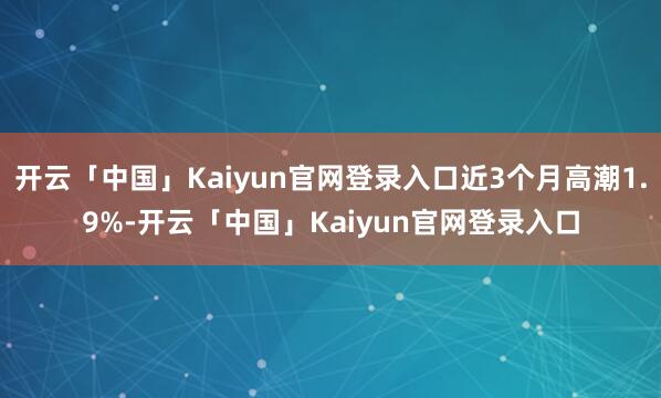 开云「中国」Kaiyun官网登录入口近3个月高潮1.9%-开云「中国」Kaiyun官网登录入口