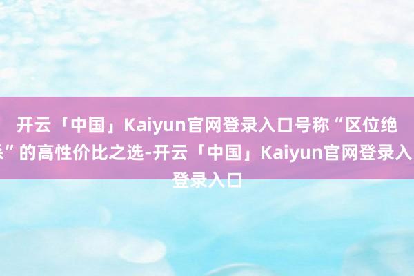 开云「中国」Kaiyun官网登录入口号称“区位绝杀”的高性价比之选-开云「中国」Kaiyun官网登录入口