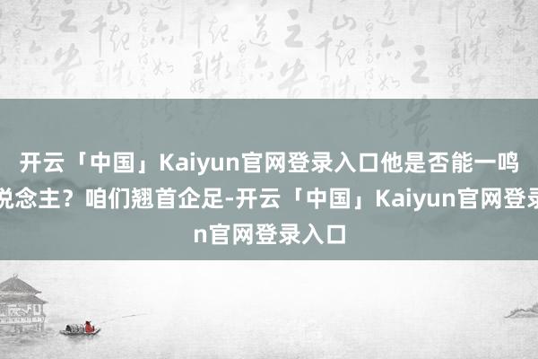开云「中国」Kaiyun官网登录入口他是否能一鸣惊东说念主?咱们翘首企足-开云「中国」Kaiyun官网登录入口