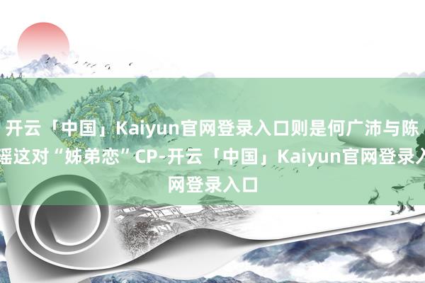 开云「中国」Kaiyun官网登录入口则是何广沛与陈自瑶这对“姊弟恋”CP-开云「中国」Kaiyun官网登录入口
