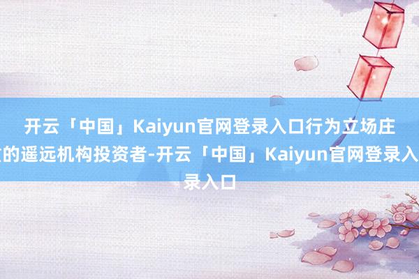 开云「中国」Kaiyun官网登录入口 行为立场庄重的遥远机构投资者-开云「中国」Kaiyun官网登录入口