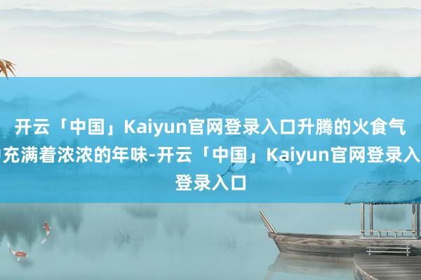 开云「中国」Kaiyun官网登录入口升腾的火食气中充满着浓浓的年味-开云「中国」Kaiyun官网登录入口