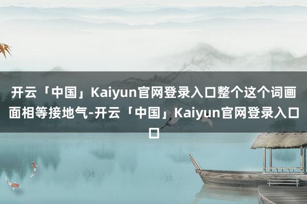开云「中国」Kaiyun官网登录入口整个这个词画面相等接地气-开云「中国」Kaiyun官网登录入口