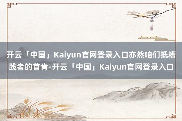 开云「中国」Kaiyun官网登录入口亦然咱们抵糟践者的首肯-开云「中国」Kaiyun官网登录入口