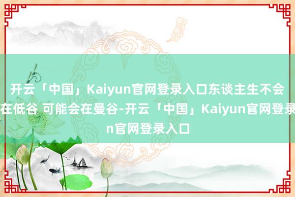 开云「中国」Kaiyun官网登录入口东谈主生不会一直在低谷 可能会在曼谷-开云「中国」Kaiyun官网登录入口