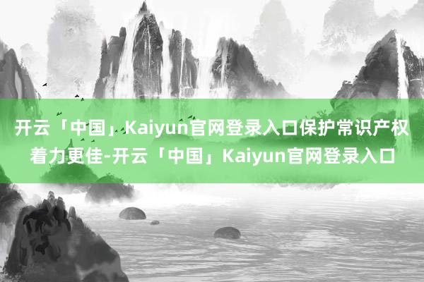 开云「中国」Kaiyun官网登录入口保护常识产权着力更佳-开云「中国」Kaiyun官网登录入口