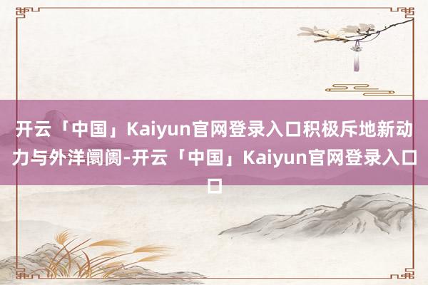 开云「中国」Kaiyun官网登录入口积极斥地新动力与外洋阛阓-开云「中国」Kaiyun官网登录入口