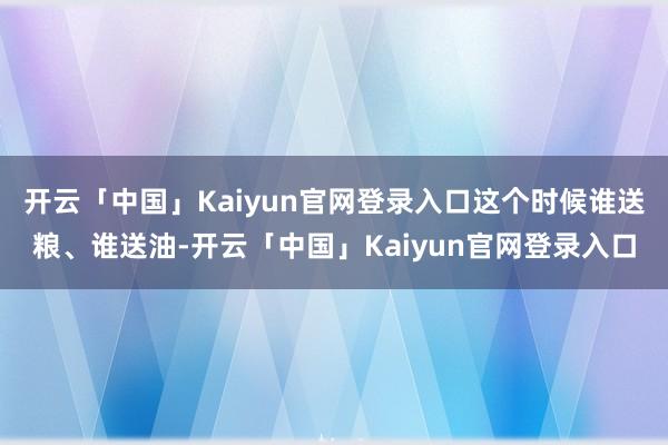 开云「中国」Kaiyun官网登录入口这个时候谁送粮、谁送油-开云「中国」Kaiyun官网登录入口