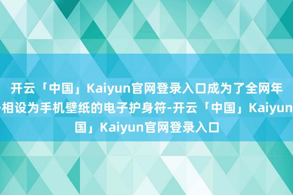 开云「中国」Kaiyun官网登录入口成为了全网年青东说念主争相设为手机壁纸的电子护身符-开云「中国」Kaiyun官网登录入口