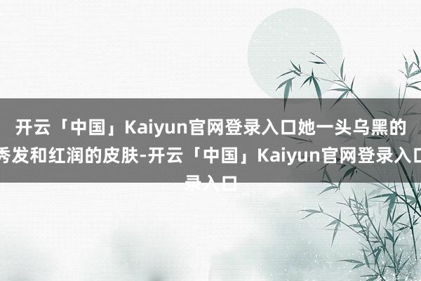 开云「中国」Kaiyun官网登录入口她一头乌黑的秀发和红润的皮肤-开云「中国」Kaiyun官网登录入口