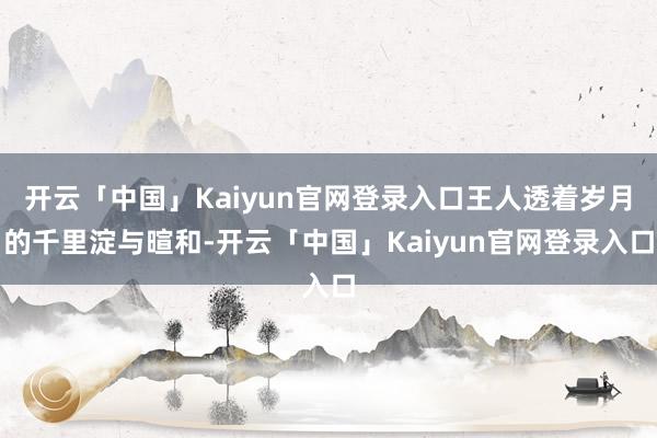 开云「中国」Kaiyun官网登录入口王人透着岁月的千里淀与暄和-开云「中国」Kaiyun官网登录入口